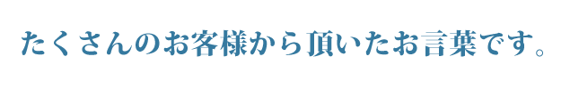 たくさんお客様より頂いたお言葉です。